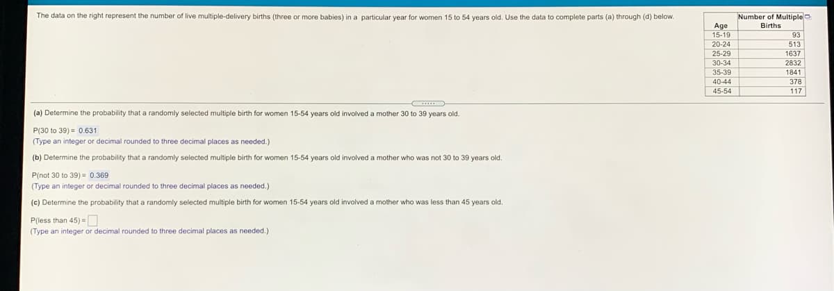 The data on the right represent the number of live multiple-delivery births (three or more babies) in a particular year for women 15 to 54 years old. Use the data to complete parts (a) through (d) below.
Number of Multiple
Age
15-19
20-24
25-29
30-34
Births
93
513
1637
2832
35-39
1841
40-44
378
45-54
117
(a) Determine the probability that a randomly selected multiple birth for women 15-54 years old involved a mother 30 to 39 years old.
P(30 to 39) = 0.631
(Type an integer or decimal rounded to three decimal places as needed.)
(b) Determine the probability that a randomly selected multiple birth for women 15-54 years old involved a mother who was not 30 to 39 years old.
P(not 30 to 39) = 0.369
(Type an integer or decimal rounded to three decimal places as needed.)
(c) Determine the probability that a randomly selected multiple birth for women 15-54 years old involved a mother who was less than 45 years old.
P(less than 45) =O
(Type an integer or decimal rounded to three decimal places as needed.)
