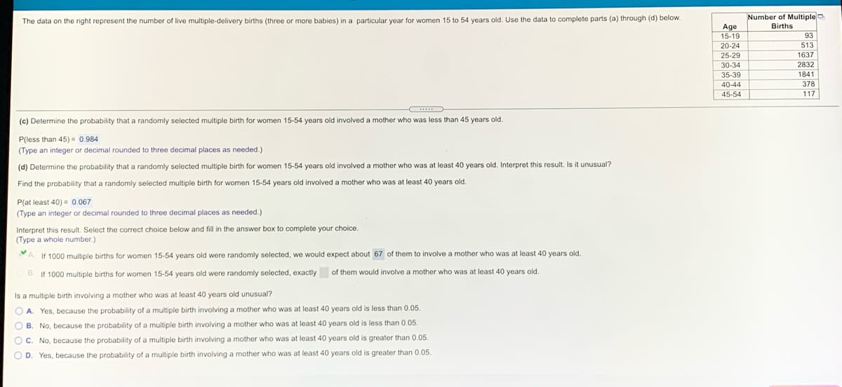 Number of Multipleo
The data on the right represent the number of live multiple-delivery births (three or more babies) in a particular year for women 15 to 54 years old. Use the data to complete parts (a) through (d) below.
Births
Age
15-19
20-24
93
513
25-29
1637
30-34
2832
35-39
1841
40-44
378
45-54
117
(c) Determine the probability that a randomly selected multiple birth for women 15-54 years old involved
mother who was less than 45 years old.
P(less than 45) = 0.984
(Type an integer or decimal rounded to three decimal places as needed.)
(d) Determine the probability that a randomly selected multiple birth for women 15-54 years old involved a mother who was at least 40 years old. Interpret this result. Is it unusual?
Find the probability that a randomly selected multiple birth for women 15-54 years old involved a mother who was at least 40 years old.
P(at least 40) = 0.067
(Type an integer or decimal rounded to three decimal places as needed.)
Interpret this result. Select the correct choice below and fill in the answer box to complete your choice.
(Type a whole number.)
A. If 1000 multiple births for women 15-54 years old were randomly selected, we would expect about 67 of them to involve a mother who was at least 40 years old.
B. If 1000 multiple births for women 15-54 years old were randomly selected, exactly
of them would involve a mother who was at least 40 years old.
Is a multiple birth involving a mother who was at least 40 years old unusual?
O A. Yes, because the probability of a multiple birth involving a mother who was at least 40 years old is less than 0.05.
O B. No, because the probability of a multiple birth involving a mother who was at least 40 years old is less than 0.05.
O C. No, because the probability of a multiple birth involving a mother who was at least 40 years old is greater than 0.05.
O D. Yes, because the probability of a multiple birth involving a mother who was at least 40 years old is greater than 0.05.
