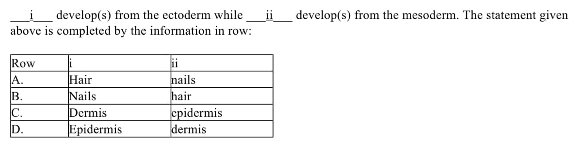 develop(s) from the ectoderm while
ii
develop(s) from the mesoderm. The statement given
above is completed by the information in row:
Row
1
ii
nails
hair
A.
Hair
Nails
Dermis
В.
epidermis
dermis
C.
D.
Epidermis
