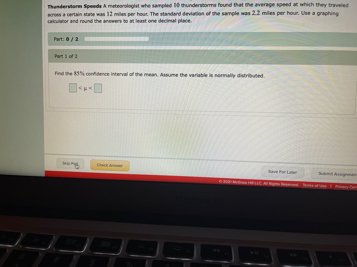 Thunderstorm Speeds A meteorologist who sampled 10 thunderstorms found that the average speed at which they traveled
across a certain state was 12 miles per hour. The standard deviation of the sample was 2.2 miles per hour. Use a graphing
calculator and round the answers to at least one decimal place.
Part: 0 / 2
Part 1 of 2
Find the 85% confidence interval of the mean. Assume the variable is normally distributed.
Skip Part
Check Answer
Save For Later
Submit Assignment
O2021 McGraw Hill LLC. All Rights Reserved.
Terms of Use
Privacy Cen
goo
F4

