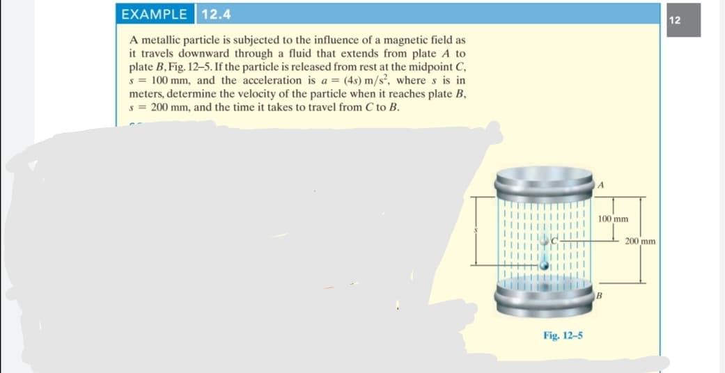 EXAMPLE 12.4
12
A metallic particle is subjected to the influence of a magnetic field as
it travels downward through a fluid that extends from plate A to
plate B, Fig. 12-5. If the particle is released from rest at the midpoint C,
s = 100 mm, and the acceleration is a = (4s) m/s², where s is in
meters, determine the velocity of the particle when it reaches plate B,
s = 200 mm, and the time it takes to travel from C to B.
A
100 mm
200 mm
Fig. 12-5
