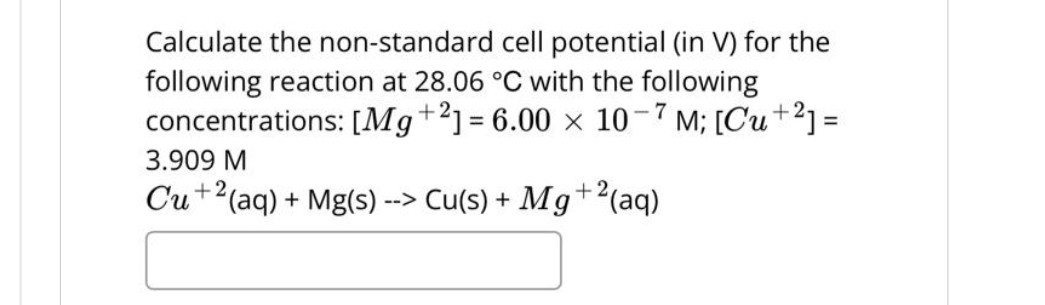 Calculate the non-standard cell potential (in V) for the
following reaction at 28.06 °C with the following
concentrations: [Mg+2] = 6.00 × 10-7 M; [Cu+²] =
3.909 M
Cu +2(aq) + Mg(s) --> Cu(s) + Mg+2(
+2 (aq)