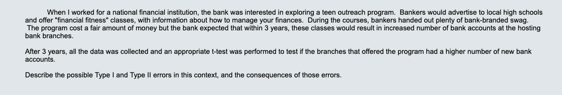 When I worked for a national financial institution, the bank was interested in exploring a teen outreach program. Bankers would advertise to local high schools
and offer "financial fitness" classes, with information about how to manage your finances. During the courses, bankers handed out plenty of bank-branded swag.
The program cost a fair amount of money but the bank expected that within 3 years, these classes would result in increased number of bank accounts at the hosting
bank branches.
After 3 years, all the data was collected and an appropriate t-test was performed to test
the branches that offered the program had a higher number of new bank
accounts.
Describe the possible Type l and Type Il errors in this context, and the consequences of those errors.
