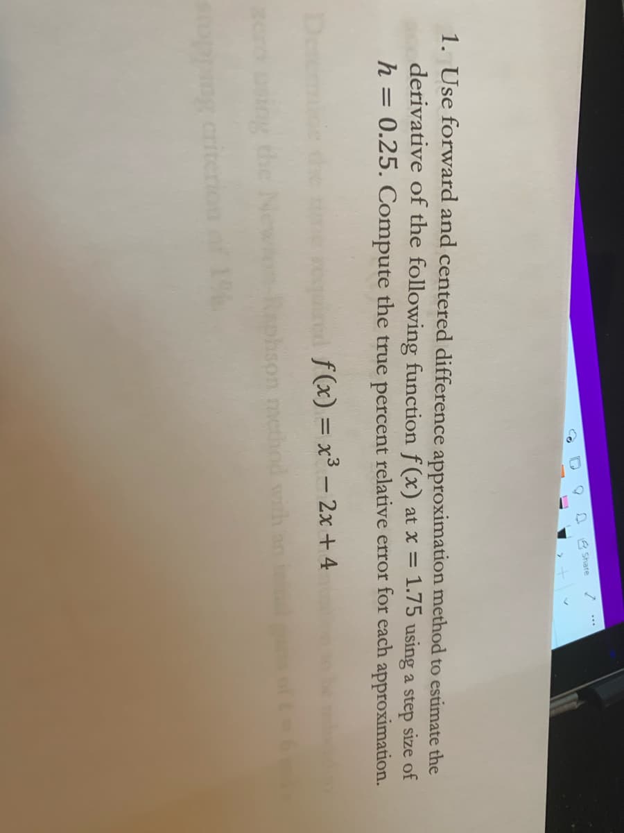 E Share
1. Use forward and centered difference approximation method to estimate the
derivative of the following function f (x) at x = 1.75 using a step size of
h = 0.25. Compute the true percent relative error for each approximation.
De
ined f(x) = x³ – 2x + 4
the
hson method with
criterion
