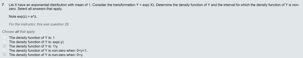 Let X have an exponential distribution with mean of 1. Consider the transformation Y = exp(-X). Determine the density function of Y and the interval for which the density function of Y is non-
zero. Select all answers that apply.
7
%3D
Note exp(z) = e^z.
For the instructor, this was question 26.
Choose all that apply.
The density function of Y is: 1
The density function of Y is: exp(-y)
The density function of Y is: 1/y.
The density function of Y is non-zero when: 0<y<1.
The density function of Y is non-zero when: 0<y.
