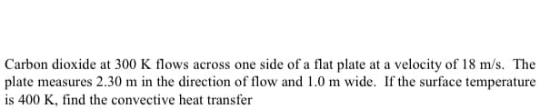 Carbon dioxide at 300 K flows across one side of a flat plate at a velocity of 18 m/s. The
plate measures 2.30 m in the direction of flow and 1.0 m wide. If the surface temperature
is 400 K, find the convective heat transfer
