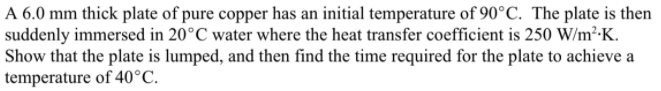 A 6.0 mm thick plate of pure copper has an initial temperature of 90°C. The plate is then
suddenly immersed in 20°C water where the heat transfer coefficient is 250 W/m²-K.
Show that the plate is lumped, and then find the time required for the plate to achieve a
temperature of 40°C.
