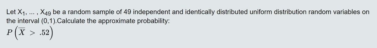Let X1, ... , X49 be a random sample of 49 independent and identically distributed uniform distribution random variables on
the interval (0,1).Calculate the approximate probability:
P(X > .52)
