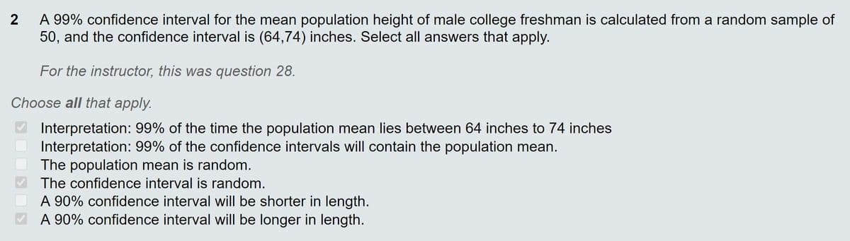 A 99% confidence interval for the mean population height of male college freshman is calculated from a random sample of
50, and the confidence interval is (64,74) inches. Select all answers that apply.
2
For the instructor, this was question 28.
Choose all that apply.
Interpretation: 99% of the time the population mean lies between 64 inches to 74 inches
Interpretation: 99% of the confidence intervals will contain the population mean.
The population mean is random.
The confidence interval is random.
A 90% confidence interval will be shorter in length.
A 90% confidence interval will be longer in length.
