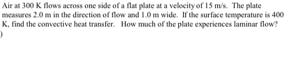 Air at 300 K flows across one side of a flat plate at a velocity of 15 m/s. The plate
measures 2.0 m in the direction of flow and 1.0 m wide. If the surface temperature is 400
K, find the convective heat transfer. How much of the plate experiences laminar flow?
