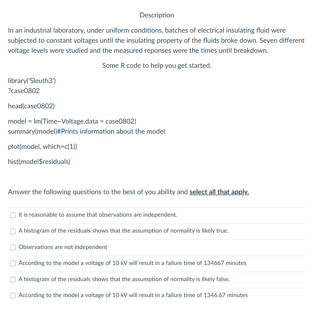 Description
In an industrial laboratory, under uniform conditions, batches of electrical insulating fluid were
subjected to constant voltages until the insulating property of the fluids broke down. Seven different
voltage levels were studied and the measured reponses were the times until breakdown.
Some R code to help you get started.
library('Sleuth3')
?case0802
head(case0802)
model = Im(Time~Voltage,data = case0802)
summary(model)#Prints information about the model
plot(model, which=c(1))
hist(model$residuals)
Answer the following questions to the best of you ability and select all that apply.
It is reasonable to assume that observations are independent.
A histogram of the residuals shows that the assumption of normality is likely true.
Observations are not independent
According to the model a voltage of 10 kV will result in a failure time of 134667 minutes
A histogram of the residuals shows that the assumption of normality is likely false.
According to the model a voltage of 10 kV will result in a failure time of 1346.67 minutes
