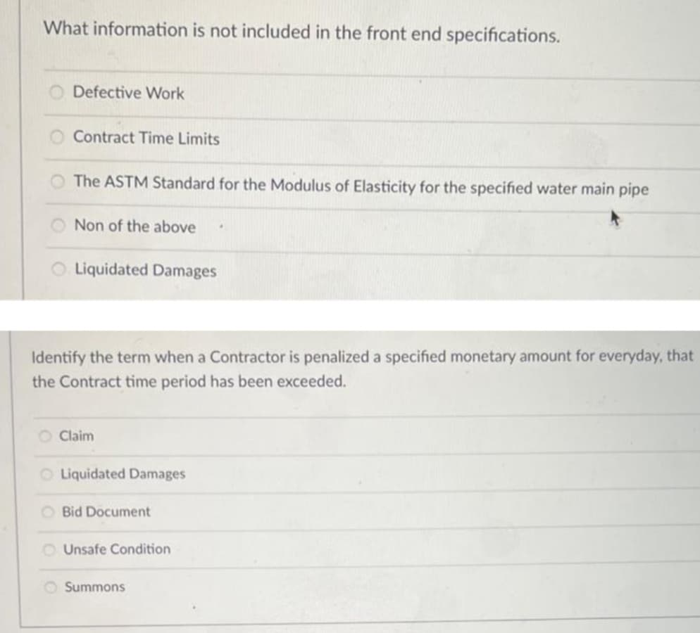 What information is not included in the front end specifications.
Defective Work
Contract Time Limits
The ASTM Standard for the Modulus of Elasticity for the specified water main pipe
Non of the above
O Liquidated Damages
Identify the term when a Contractor is penalized a specified monetary amount for everyday, that
the Contract time period has been exceeded.
Claim
Liquidated Damages
OBid Document
O Unsafe Condition
Summons