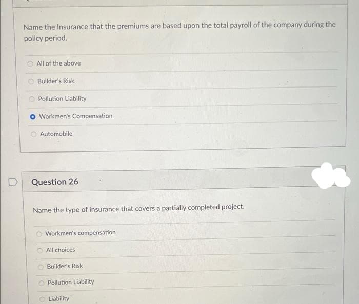 Name the Insurance that the premiums are based upon the total payroll of the company during the
policy period.
All of the above
Builder's Risk
Pollution Liability
Workmen's Compensation
Automobile
Question 26
Name the type of insurance that covers a partially completed project.
Workmen's compensation
All choices
Builder's Risk
Pollution Liability
Liability
h