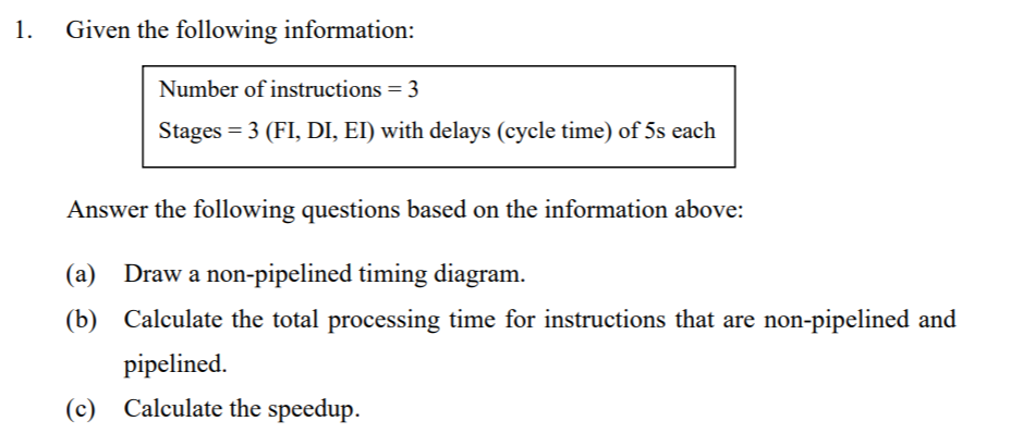 1.
Given the following information:
Number of instructions = 3
Stages = 3 (FI, DI, EI) with delays (cycle time) of 5s each
Answer the following questions based on the information above:
(а)
Draw a non-pipelined timing diagram.
(b) Calculate the total processing time for instructions that are non-pipelined and
pipelined.
(c) Calculate the speedup.
