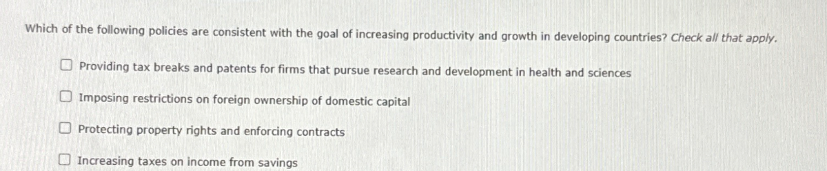 Which of the following policies are consistent with the goal of increasing productivity and growth in developing countries? Check all that apply.
Providing tax breaks and patents for firms that pursue research and development in health and sciences
Imposing restrictions on foreign ownership of domestic capital
Protecting property rights and enforcing contracts
Increasing taxes on income from savings