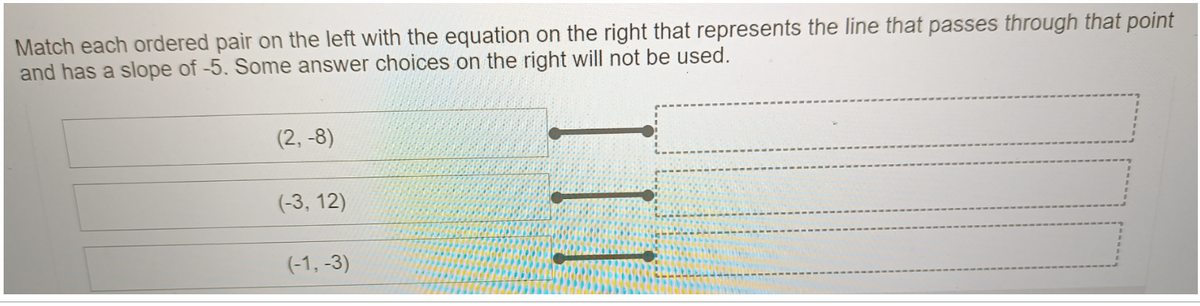 Match each ordered pair on the left with the equation on the right that represents the line that passes through that point
and has a slope of -5. Some answer choices on the right will not be used.
(2, -8)
(-3, 12)
(-1, -3)