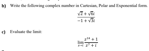 b) Write the following complex number in Cartesian, Polar and Exponential form.
VZ + v6i
-1+ v3i
c) Evaluate the limit:
z14 + 1
lim
zai z7 +i
