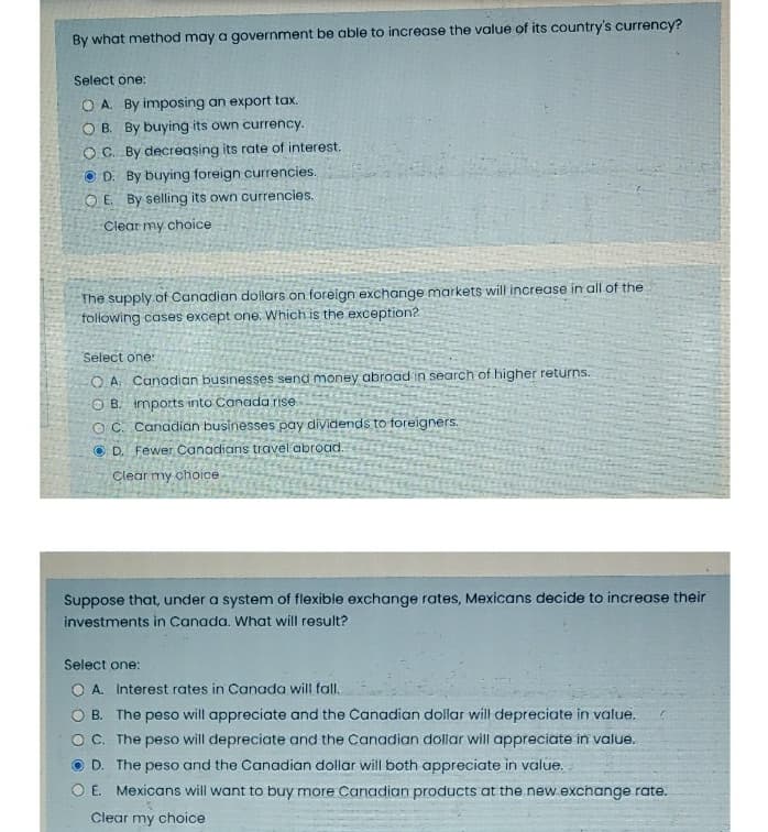 By what method may a government be able to increase the value of its country's currency?
Select one:
O A. By imposing an export tax.
O B. By buying its own currency.
O C. By decreasing its rate of interest.
O D. By buying foreign currencies.
O E. By selling its own currencies.
Clear my choice
The supply of Canadian dollars on foreign exchange markets will increase in all of the
following cases except one. Which is the exception?
Select one:
O A Canadian businesses send money abroad in search of higher returns.
O B. imports into Canada rise.
O C. Canadian businesses pay dividends to foreigners.
O D. Fewer Canadians travel abroad.
Clear my choice
Suppose that, under a system of flexible exchange rates, Mexicans decide to increase their
investments in Canada. What will result?
Select one:
O A. Interest rates in Canada will fall.
B. The peso will appreciate and the Canadian dollar will depreciate in value.
O C. The peso will depreciate and the Canadian dollar will appreciate in value.
O D. The peso and the Canadian dollar will both appreciate in value.
O E. Mexicans will want to buy more Canadian products at the new.exchange rate.
Clear my choice
