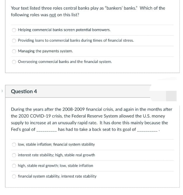 Your text listed three roles central banks play as "bankers' banks." Which of the
following roles was not on this list?
Helping commercial banks screen potential borrowers.
Providing loans to commercial banks during times of financial stress.
Managing the payments system.
Overseeing commercial banks and the financial system.
Question 4
During the years after the 2008-2009 financial crisis, and again in the months after
the 2020 COVID-19 crisis, the Federal Reserve System allowed the U.S. money
supply to increase at an unusually rapid rate. It has done this mainly because the
Fed's goal of
has had to take a back seat to its goal of,
low, stable inflation; financial system stability
interest rate stability; high, stable real growth
high, stable real growth; low, stable inflation
financial system stability, interest rate stability
