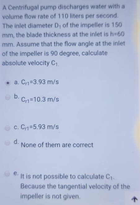 A Centrifugal pump discharges water with a
volume flow rate of 110 liters per second.
The inlet diameter D1 of the impeller is 150
mm, the blade thickness at the inlet is h-60
mm. Assume that the flow angle at the inlet
of the impeller is 90 degree, calculate
absolute velocity C1.
• a. C1=3.93 m/s
b.
Cr1=10.3 m/s
c. Cr1=5.93 m/s
d.
None of them are correct
e.
It is not possible to calculate C1-
Because the tangential velocity of the
impeller is not given.
