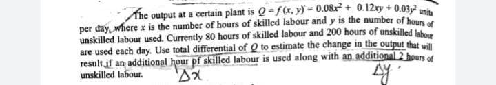 The output at a certain plant is Q=f(x, y) = 0.08r + 0.12ry + 0.03,2
per day, where x is the number of hours of skilled labour and y is the number of houn of
unskilled labour used. Currently 80 hours of skilled labour and 200 hours of unskilled lab
are used each day. Use total differential of Q to estimate the change in the output that will
result if an additional hour pf skilled labour is used along with an additional 2 hours of
unskilled labour.
