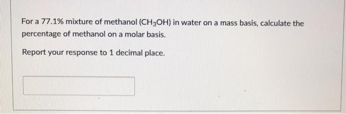 For a 77.1% mixture of methanol (CH3OH) in water on a mass basis, calculate the
percentage of methanol on a molar basis.
Report your response to 1 decimal place.
