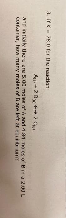3. If K = 78.0 for the reaction
A(s) + 2 B(g) → 2 C(9)
and initially there are 5.00 moles of A and 4.84 moles of B in a 2.00 L
container, how many moles of B are left at equilibrium?
