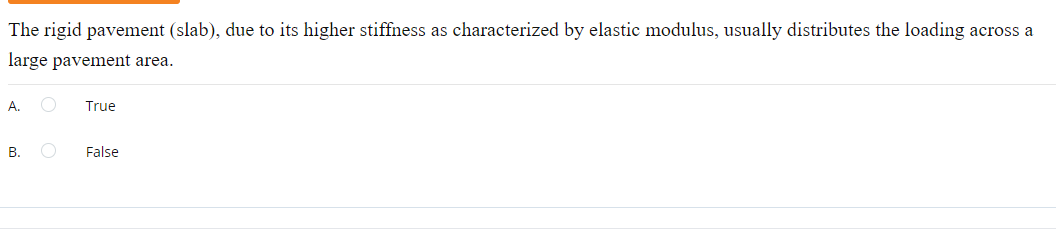 The rigid pavement (slab), due to its higher stiffness as characterized by elastic modulus, usually distributes the loading across a
large pavement area.
A.
True
B.
False
