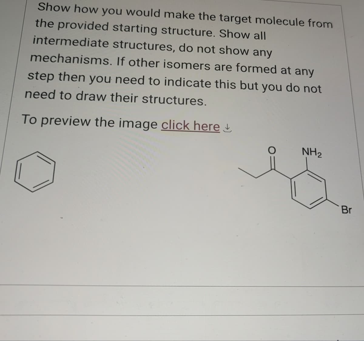 Show how you would make the target molecule from
the provided starting structure. Show all
intermediate structures, do not show any
mechanisms. If other isomers are formed at any
step then you need to indicate this but you do not
need to draw their structures.
To preview the image click here
NH2
Br