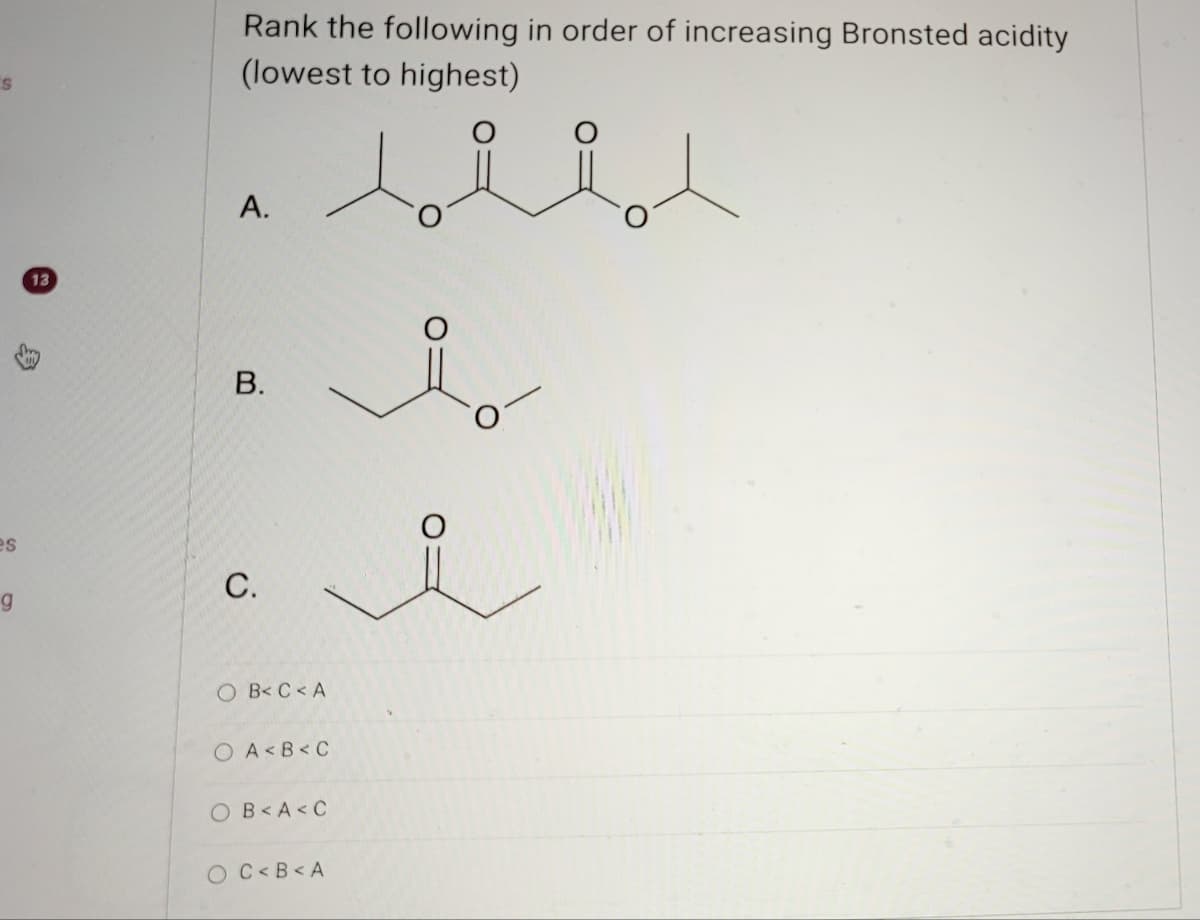 13
Rank the following in order of increasing Bronsted acidity
(lowest to highest)
A.
B.
es
g
C.
OB< C <A
OA<B<C
OB<A<C
OC<B<A