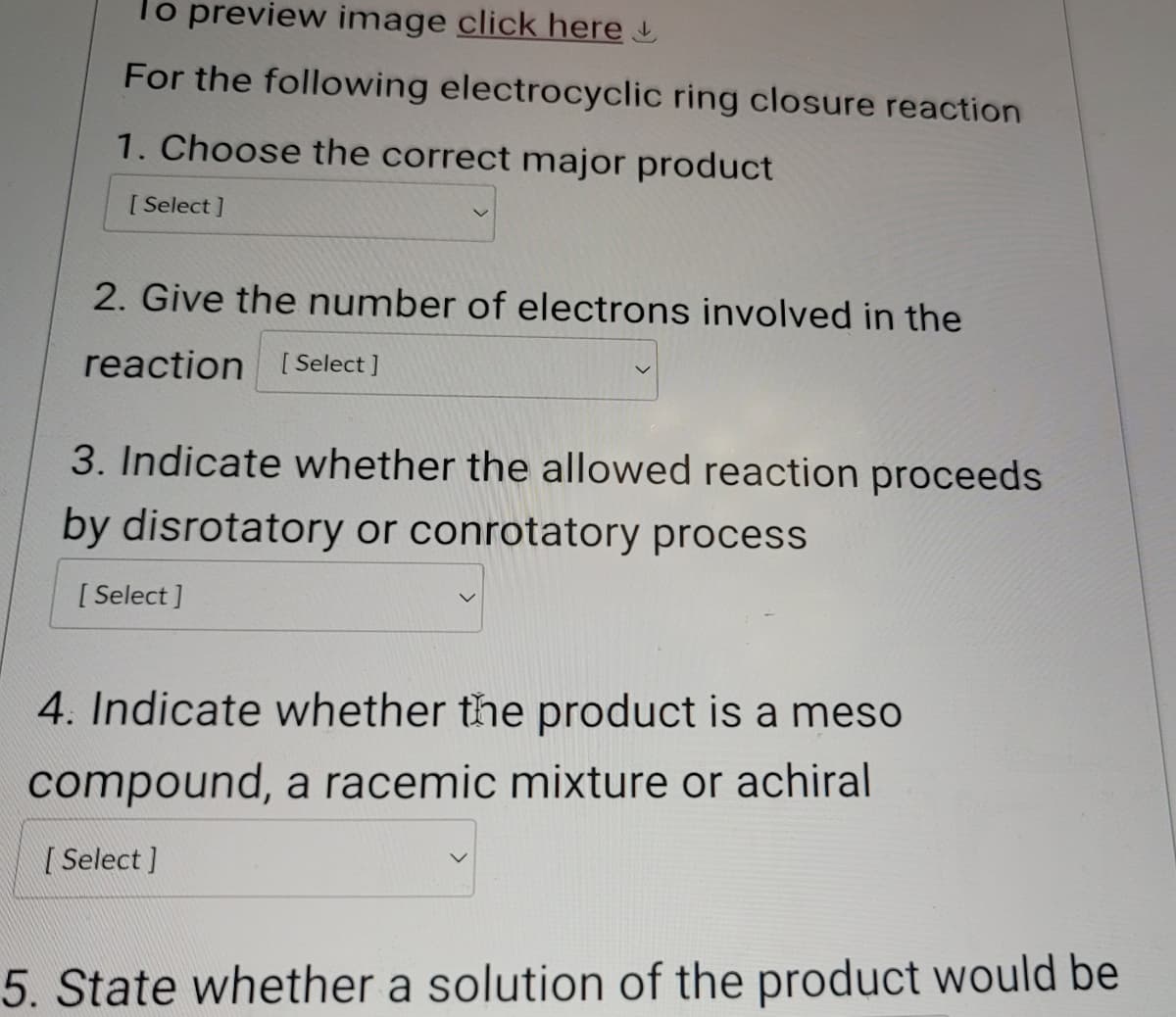 To preview image click here
For the following electrocyclic ring closure reaction
1. Choose the correct major product
[Select]
2. Give the number of electrons involved in the
reaction [Select]
3. Indicate whether the allowed reaction proceeds
by disrotatory or conrotatory process
[Select]
4. Indicate whether the product is a meso
compound, a racemic mixture or achiral
[Select]
5. State whether a solution of the product would be