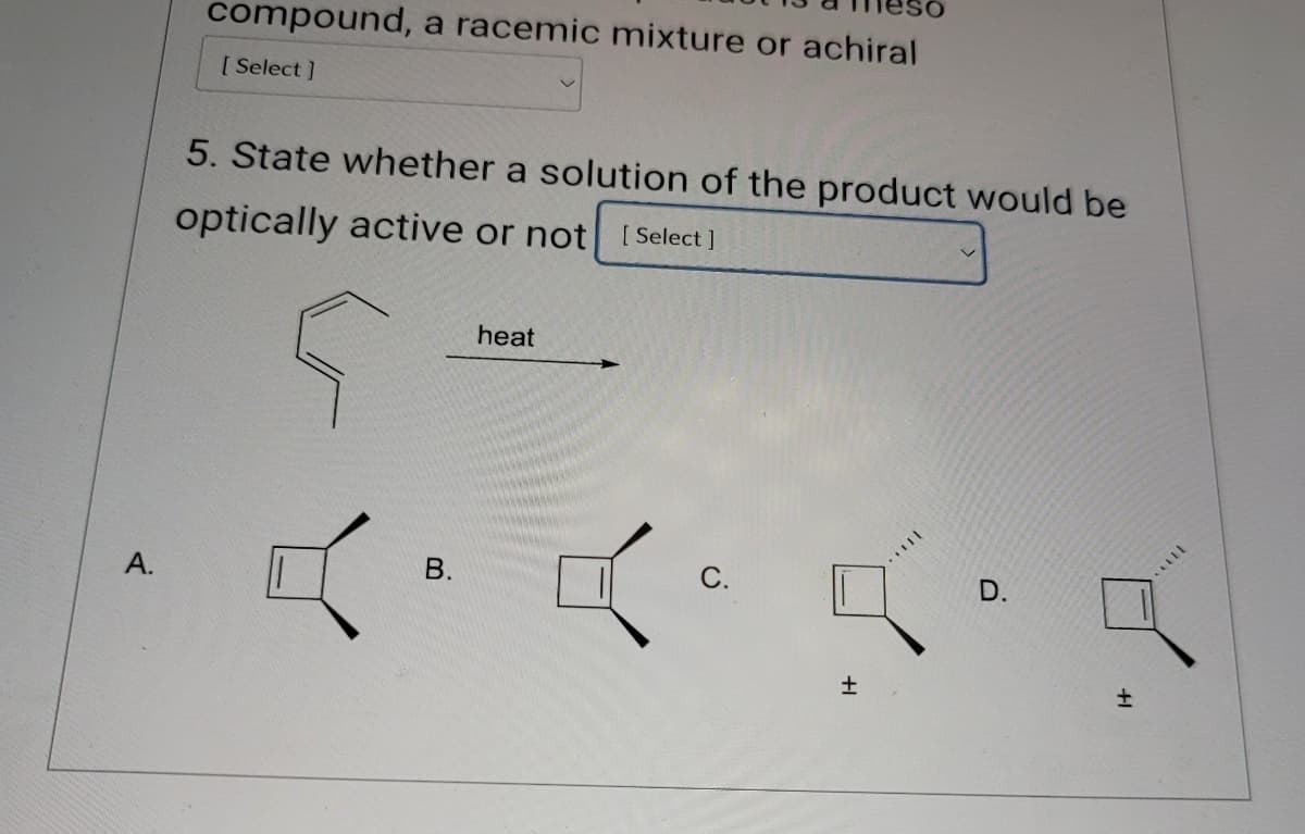 compound, a racemic mixture or achiral
[Select]
A.
5. State whether a solution of the product would be
optically active or not [Select]
5
瓜
heat
B.
C.
D.
土
土