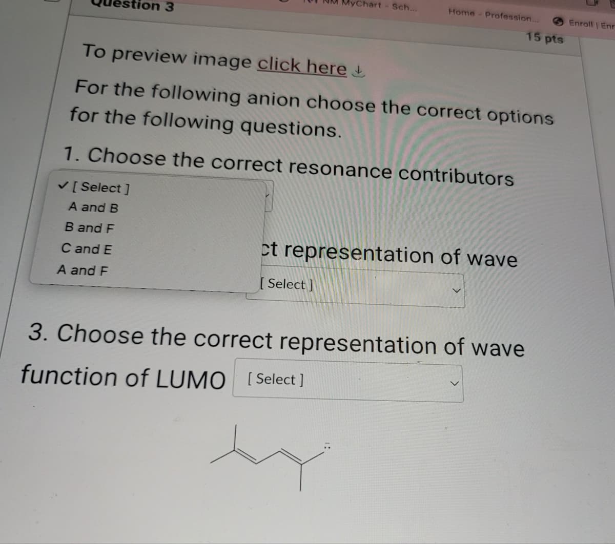 stion 3
yChart - Sch...
Home - Profession...
Enroll Enr
15 pts
To preview image click here
For the following anion choose the correct options
for the following questions.
1. Choose the correct resonance contributors
✓ [Select]
A and B
B and F
C and E
ct representation of wave
A and F
[Select]
3. Choose the correct representation of wave
function of LUMO [Select]