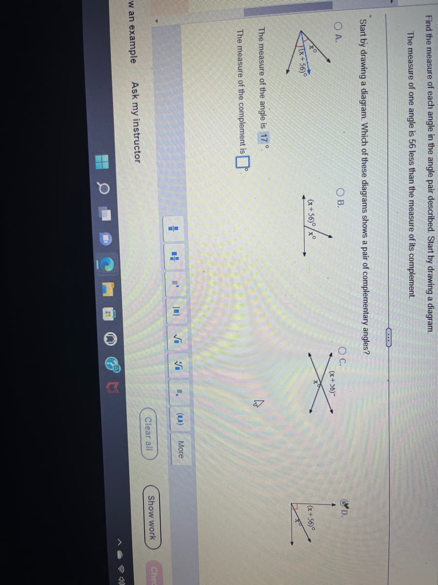 Find the measure of each angle in the angle pair described. Start by drawing a diagram.
The measure of one angle is 56 less than the measure of its complement.
Start by drawing a diagram. Which of these diagrams shows a pair of complementary angles?
OB.
OA.
(x+56)°
The measure of the angle is 17
The measure of the complement is
w an example Ask my instructor
(x+56)°°
4
"'
S
O C.
V
(x+36)
7
(0,0)
More
Clear all
D.
(x+56)°
Show work
Chec
10)