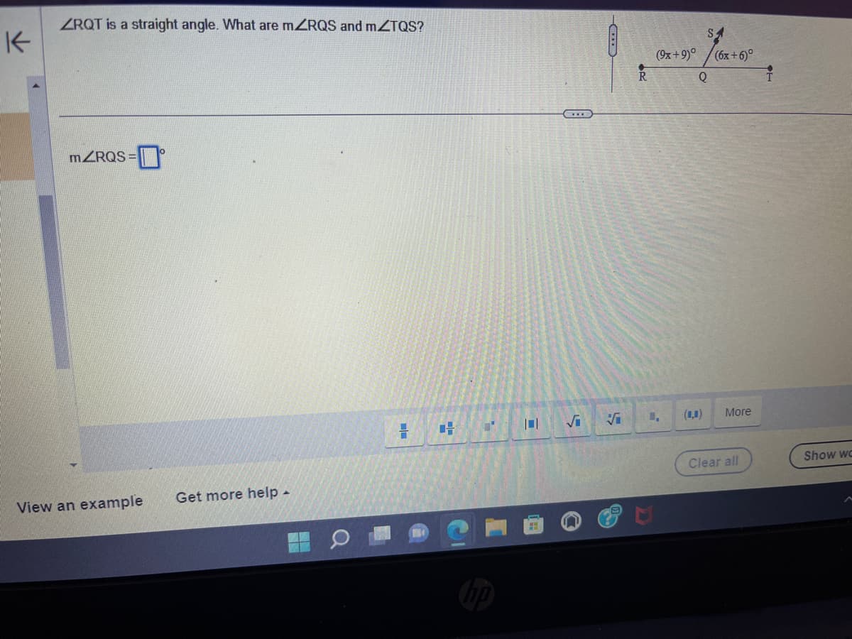 K
ZRQT is a straight angle. What are mZRQS and mZTQS?
mZRQS=
View an example
Get more help .
= H
"'
hp
√₁
C
S
(9x+9)°
1,
SA
(6x+6)°
Q
(0,0)
More
Clear all
Show wc