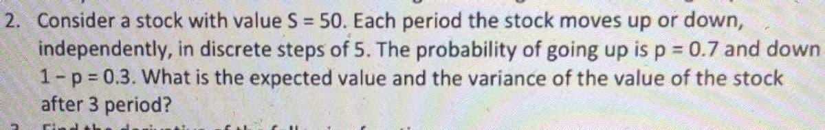 2. Consider a stock with value S = 50. Each period the stock moves up or down,
independently, in discrete steps of 5. The probability of going up is p 0.7 and down
1-p 0.3. What is the expected value and the variance of the value of the stock
after 3 period?
