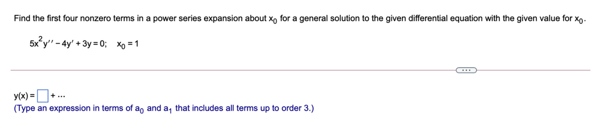 Find the first four nonzero terms in a power series expansion about x, for a general solution to the given differential equation with the given value for xo.
5x y" - 4y' + 3y = 0; Xo = 1
...
y(x) = D
(Type an expression in terms of a, and a, that includes all terms up to order 3.)
+...
