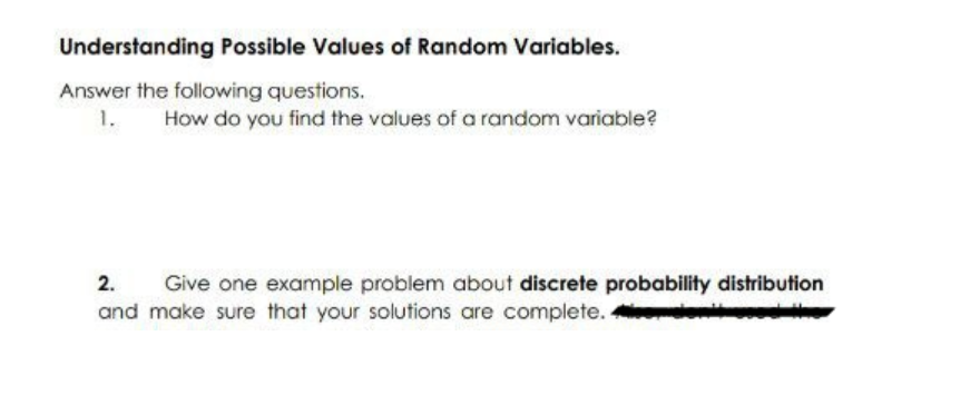 Understanding Possible Values of Random Variables.
Answer the following questions.
1.
How do you find the values of a random variable?
2.
Give one example problem about discrete probability distribution
and make sure that your solutions are complete.
