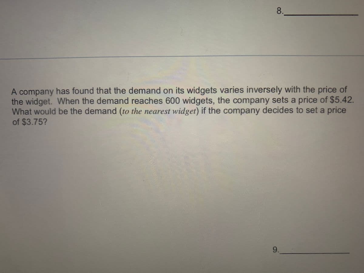 8.
A company has found that the demand on its widgets varies inversely with the price of
the widget. WWhen the demand reaches 600 widgets, the company sets a price of $5.42.
What would be the demand (to the nearest widget) if the company decides to set a price
of $3.75?
9.
