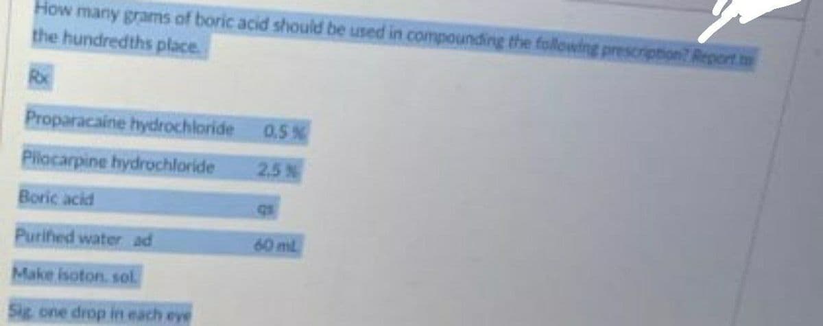 How many grams of boric acid should be used in compounding the following prescription? Report m
the hundredths place.
Proparacaine hydrochloride
0.5 %
Pilocarpine hydrochloride
2.5 %
Boric acid
Purifed water ad
60 ml
Make isoton. sol
Sic one drop in each eye
