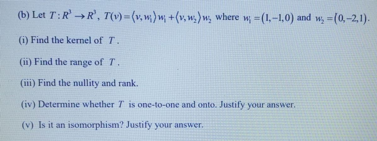 (b) Let T: R³ R³, T(v) = (v. w;)w; +(v,w₂)w, where w; = (1,-1,0) and w₂ = (0,-2,1).
(1) Find the kernel of 7.
(ii) Find the range of T.
(iii) Find the nullity and rank.
(iv) Determine whether T is one-to-one and onto. Justify your answer.
(v) Is it an isomorphism? Justify your answer.