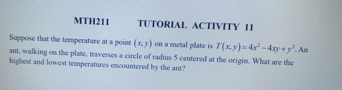 MTH211
TUTORIAL ACTIVITY 11
Suppose that the temperature at a point (x, y) on a metal plate is 7(x, y) = 4x² - 4xy+y². An
ant, walking on the plate, traverses a circle of radius 5 centered at the origin. What are the
highest and lowest temperatures encountered by the ant?