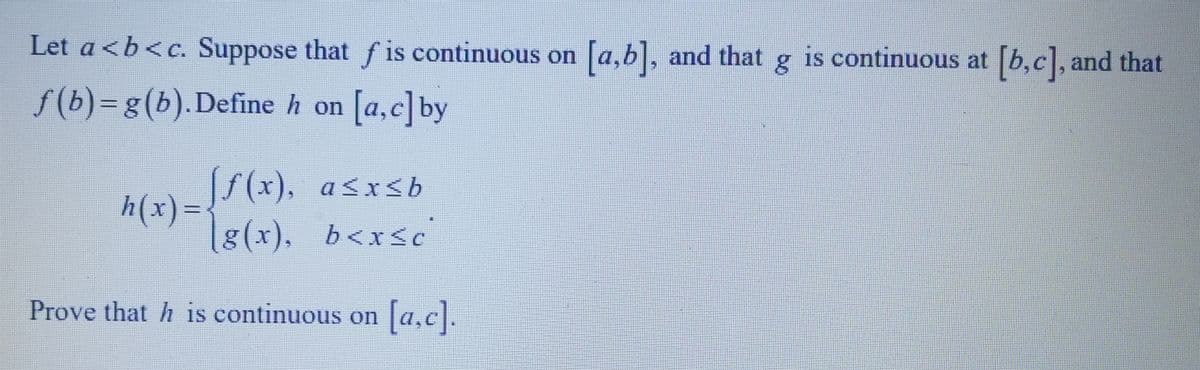 Let a<b<c. Suppose that fis continuous on [a,b], and that g is continuous at [b,c], and that
f(b)=g(b). Define h on [a,c] by
[ƒ(x),
a≤x≤b
(g(x), b<x<c
Prove that his continuous on [a,c].
h(x) =<