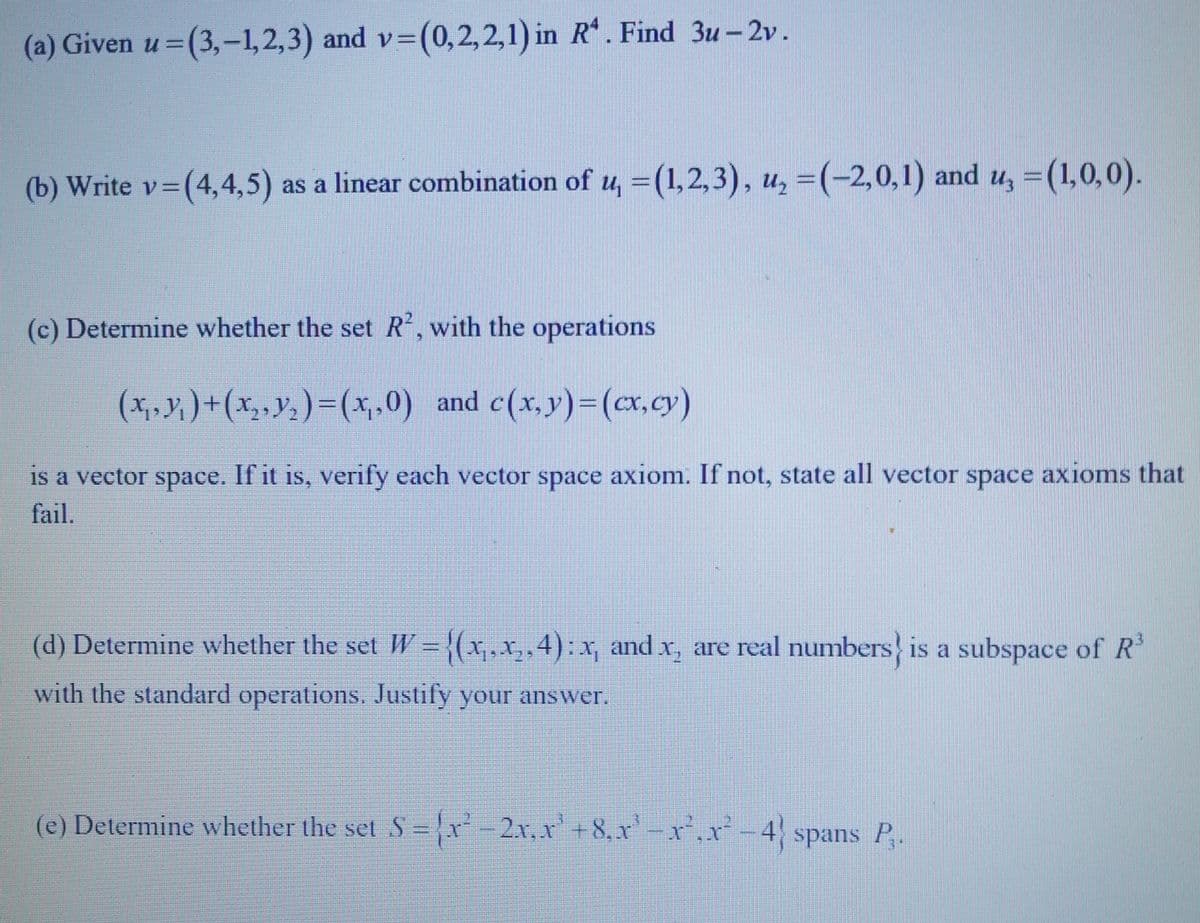 (a) Given u =(3,-1,2,3) and v= (0,2,2,1) in R¹. Find 3u-2v.
=(4,4,5) as a linear combination of u, = (1,2,3), u, = (-2,0,1) and u, = (1,0,0).
(b) Write v=(4,4,5)
(c) Determine whether the set R², with the operations
(x₁, y₁) + (x₂, y₂ ) = (x,,0) and c(x, y) = (x,cy)
is a vector space. If it is, verify each vector space axiom. If not, state all vector space axioms that
fail.
(d) Determine whether the set W = {(x₁,x₂,4): x, and x₂ are real numbers is a subspace of R³
with the standard operations. Justify your answer.
(e) Determine whether the set S = {x²-2x,x² +8,x¹-x²₁x² -4} spans P₁.