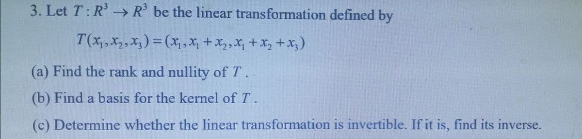 3. Let T: R → R' be the linear transformation defined by
T(x,, x,,X, ) = (x,x, +X,,X, +x, +x, )
|3D
(a) Find the rank and nullity of T.
(b) Find a basis for the kernel of T.
(c) Determine whether the linear transformation is invertible. If it is, find its inverse.
