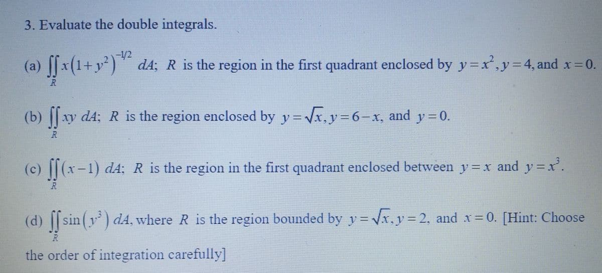 3. Evaluate the double integrals.
-1/2
(a) ſfx(1+y²)¹¹² dA; R is the region in the first quadrant enclosed by y=x², y = 4, and x = 0.
(b) ſſ xy d4; R is the region enclosed by y=√x, y=6–x, and y=0.
(c) ff (x
(x-1) dA; R is the region in the first quadrant enclosed between y = x and y=x².
(d) ff sin dA, where R is the region bounded by y=√x, y = 2, and x = 0. [Hint: Choose
the order of integration carefully]