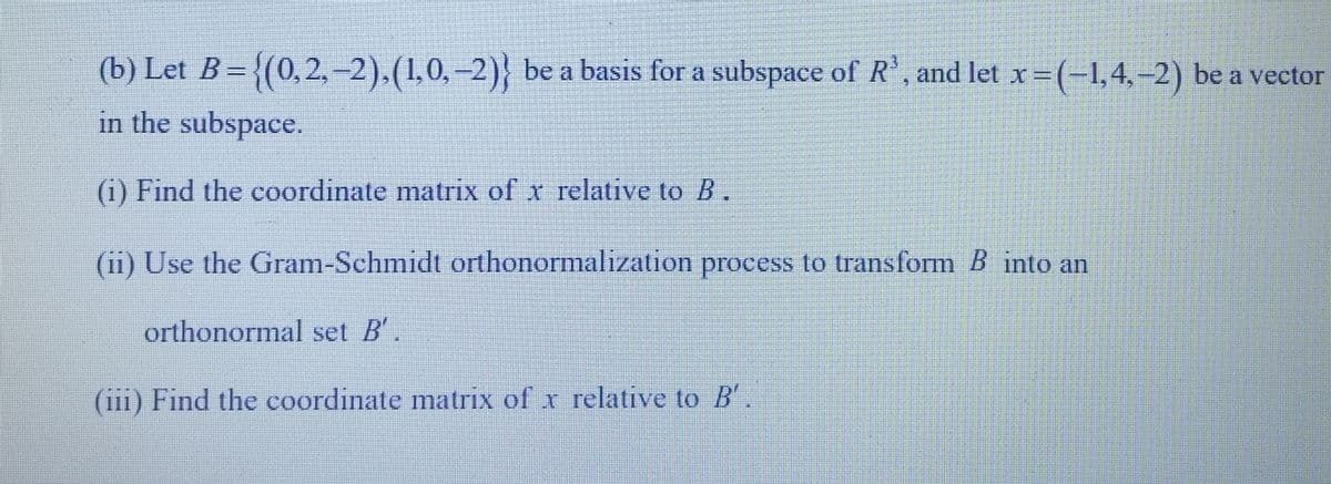 (b) Let B = {(0,2,-2), (1,0,−2)} be a basis for a subspace of R³, and let x = (-1,4,-2) be a vector
in the subspace.
(i) Find the coordinate matrix of x relative to B.
(ii) Use the Gram-Schmidt orthonormalization process to transform B into an
orthonormal set B'.
(iii) Find the coordinate matrix of x relative to B'.