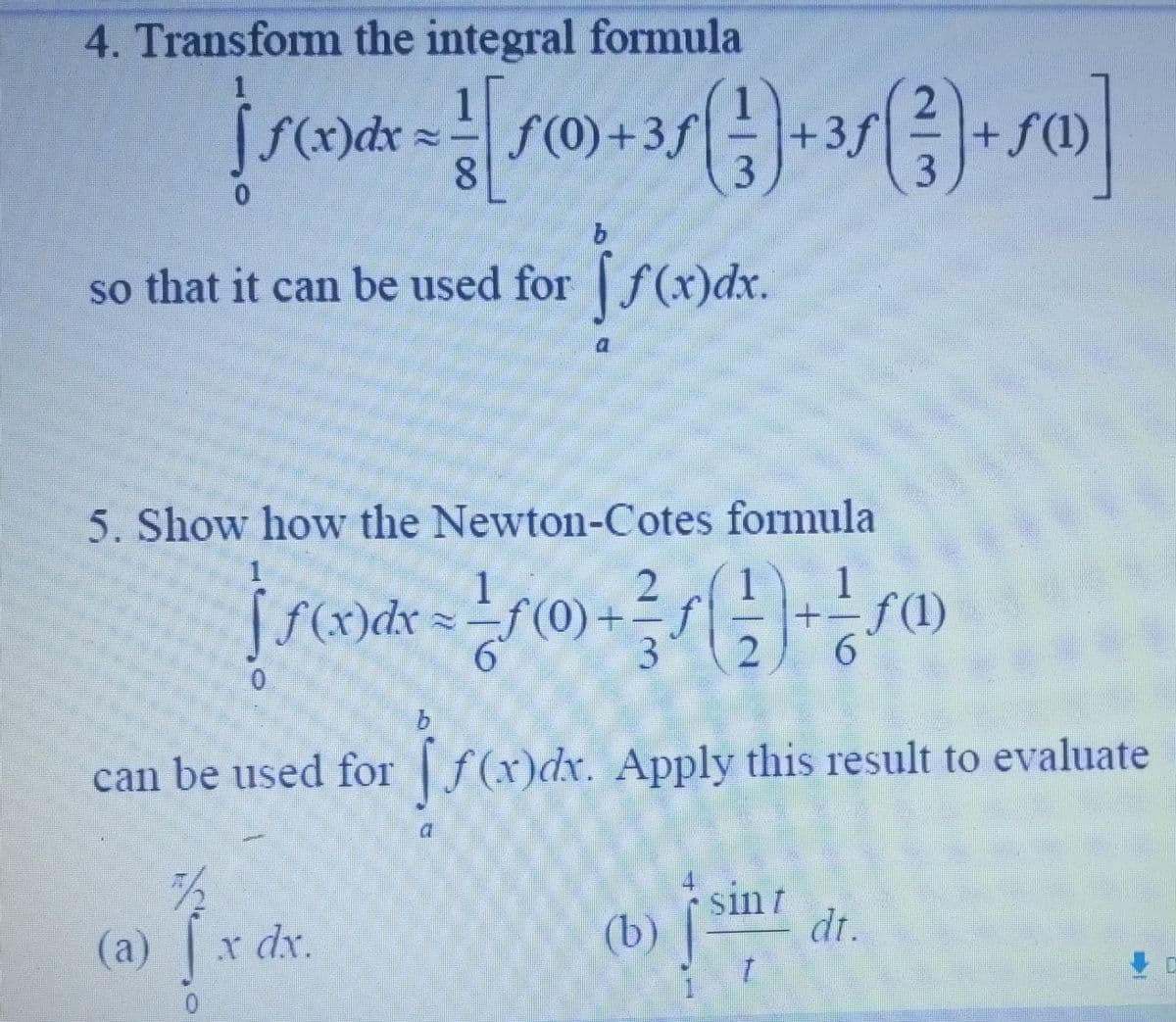 4. Transform the integral formula
2
[S0xdx = [(0) +35 (1) + 35 ( ²3 ) + 5]
3f
8
3
b
so that it can be used for f(x)dx.
(a) 1 x de
dx.
a
5. Show how the Newton-Cotes formula
1
2
| S(x) dx = ²(0) + ² / ( 1 ) + 1 sa
+=f(1)
6
3 2
can be used for f(x)dx. Apply this result to evaluate
(b)
sin t
dt.