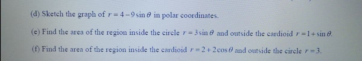 (d) Sketch the graph of r = 4-9 sin in polar coordinates.
(e) Find the area of the region inside the circle r = 3 sin and outside the cardioid r = 1+ sin 0.
(f) Find the area of the region inside the cardioid r=2+2 cos and outside the circle r = 3.