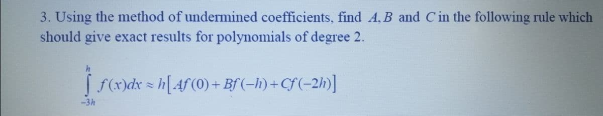 3. Using the method of undermined coefficients, find A, B and C in the following rule which
should give exact results for polynomials of degree 2.
↑ =
f (x)dx ≈ h[Aƒ (0) + Bf (−h)+Cf(−2h)]
-3h